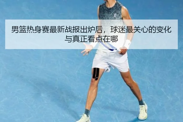 男篮热身赛最新战报出炉后，球迷最关心的变化与真正看点在哪